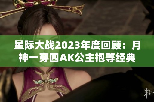 星际大战2023年度回顾：月神一穿四AK公主抱等经典瞬间盘点