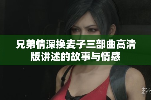 兄弟情深换麦子三部曲高清版讲述的故事与情感