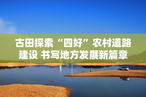 古田探索“四好”农村道路建设 书写地方发展新篇章