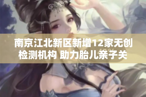 南京江北新区新增12家无创检测机构 助力胎儿亲子关系确认