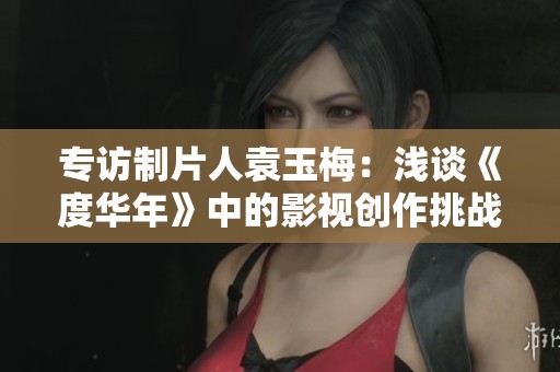 专访制片人袁玉梅：浅谈《度华年》中的影视创作挑战与坚守精神