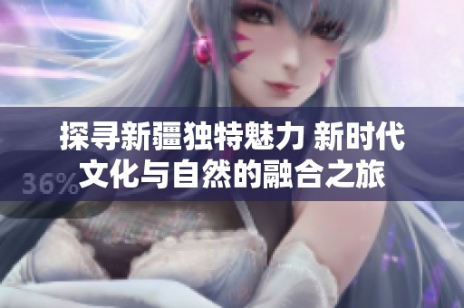 探寻新疆独特魅力 新时代文化与自然的融合之旅