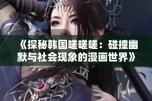 《探秘韩国嗟嗟嗟：碰撞幽默与社会现象的漫画世界》