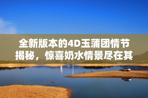 全新版本的4D玉蒲团情节揭秘，惊喜奶水情景尽在其中
