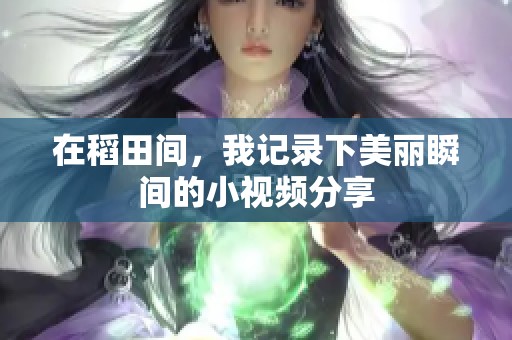 在稻田间，我记录下美丽瞬间的小视频分享