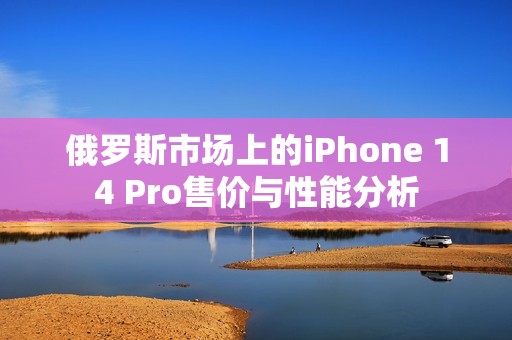 俄罗斯市场上的iPhone 14 Pro售价与性能分析