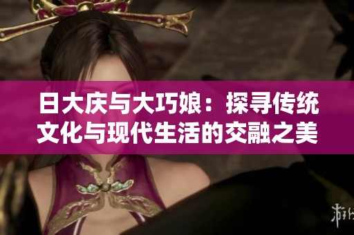 日大庆与大巧娘：探寻传统文化与现代生活的交融之美