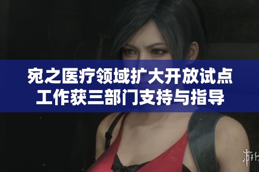宛之医疗领域扩大开放试点工作获三部门支持与指导