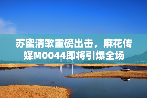 苏蜜清歌重磅出击，麻花传媒M0044即将引爆全场