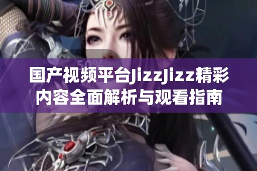 国产视频平台JizzJizz精彩内容全面解析与观看指南