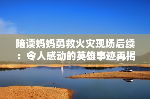 陪读妈妈勇救火灾现场后续：令人感动的英雄事迹再揭晓