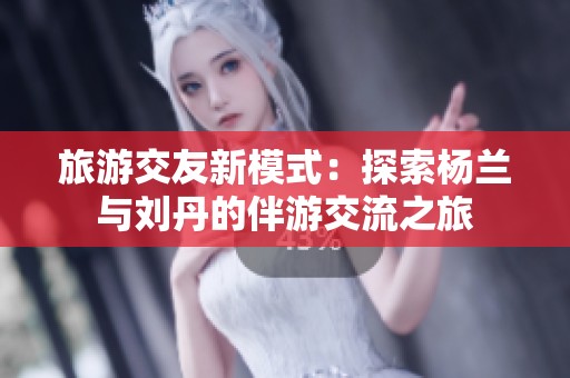 旅游交友新模式：探索杨兰与刘丹的伴游交流之旅