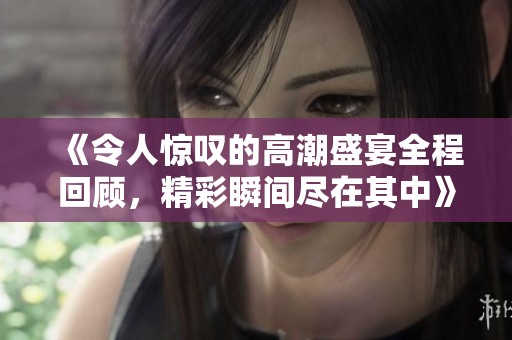 《令人惊叹的高潮盛宴全程回顾，精彩瞬间尽在其中》