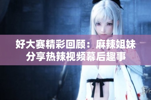 好大赛精彩回顾：麻辣姐妹分享热辣视频幕后趣事