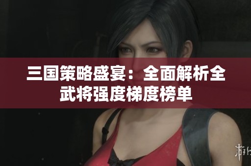 三国策略盛宴：全面解析全武将强度梯度榜单