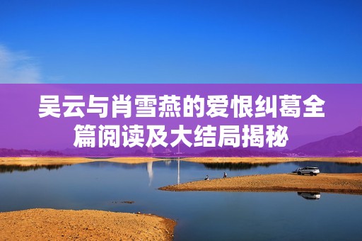 吴云与肖雪燕的爱恨纠葛全篇阅读及大结局揭秘