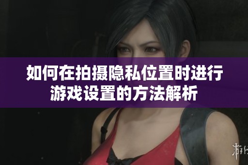 如何在拍摄隐私位置时进行游戏设置的方法解析