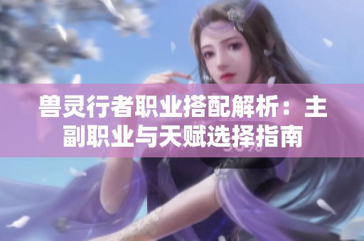 兽灵行者职业搭配解析：主副职业与天赋选择指南