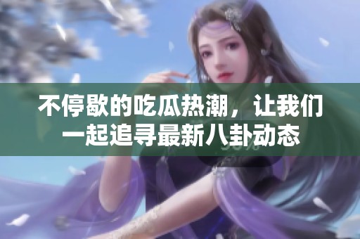 不停歇的吃瓜热潮，让我们一起追寻最新八卦动态