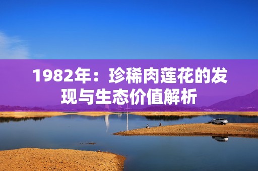 1982年：珍稀肉莲花的发现与生态价值解析