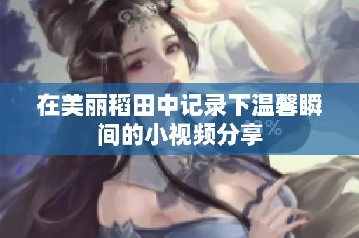 在美丽稻田中记录下温馨瞬间的小视频分享