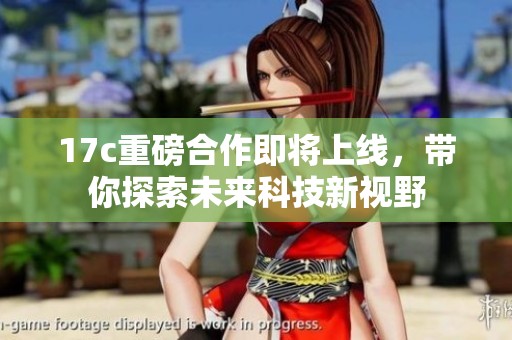 17c重磅合作即将上线，带你探索未来科技新视野