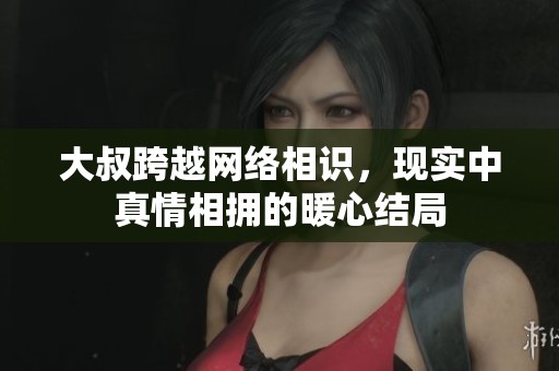大叔跨越网络相识，现实中真情相拥的暖心结局