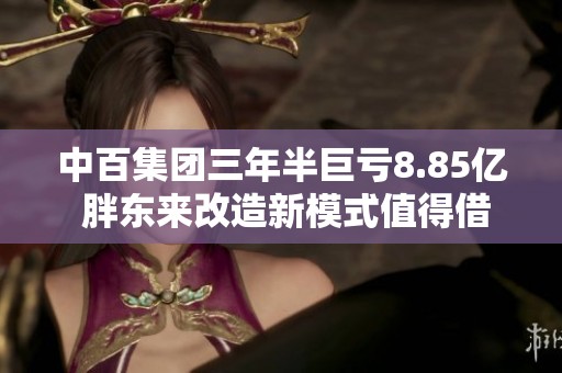 中百集团三年半巨亏8.85亿 胖东来改造新模式值得借鉴