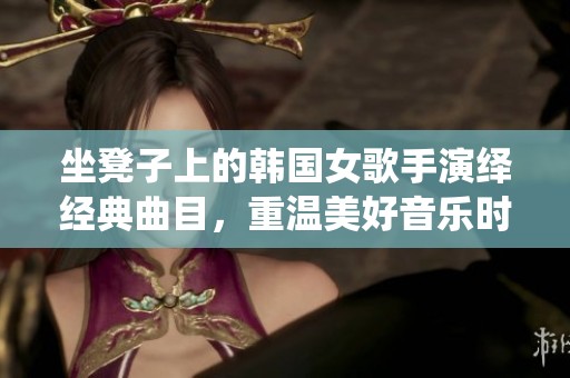 坐凳子上的韩国女歌手演绎经典曲目，重温美好音乐时光