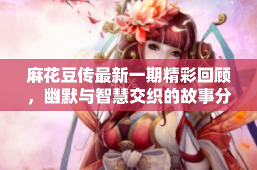 麻花豆传最新一期精彩回顾，幽默与智慧交织的故事分享