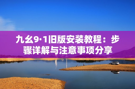 九幺9·1旧版安装教程：步骤详解与注意事项分享