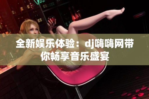 全新娱乐体验：dj嗨嗨网带你畅享音乐盛宴