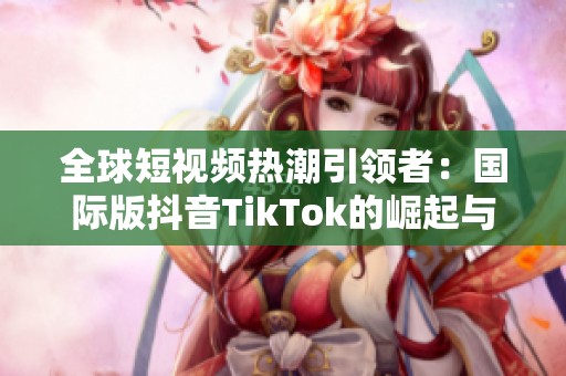全球短视频热潮引领者：国际版抖音TikTok的崛起与影响