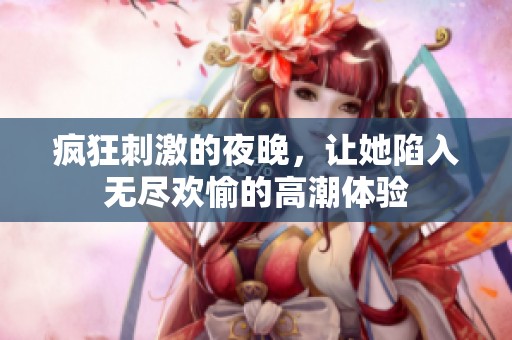 疯狂刺激的夜晚，让她陷入无尽欢愉的高潮体验