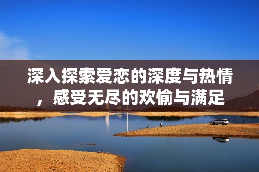 深入探索爱恋的深度与热情，感受无尽的欢愉与满足