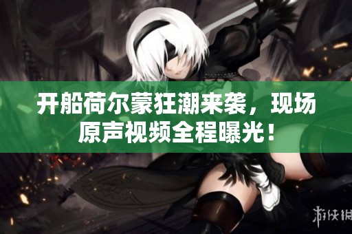 开船荷尔蒙狂潮来袭，现场原声视频全程曝光！