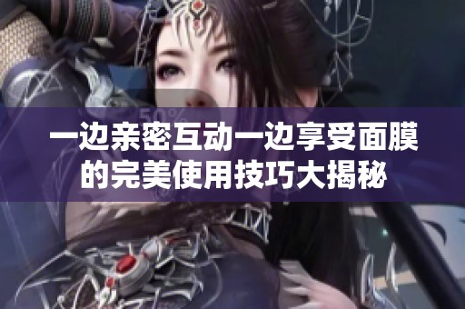 一边亲密互动一边享受面膜的完美使用技巧大揭秘