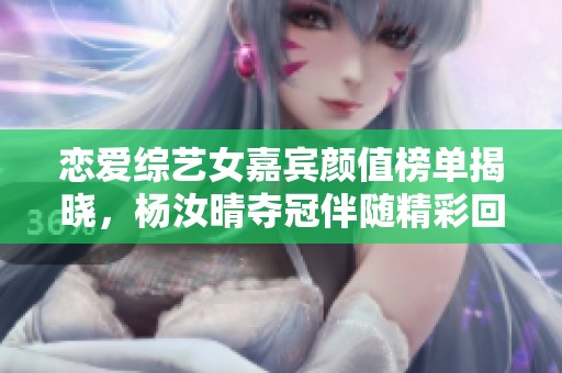 恋爱综艺女嘉宾颜值榜单揭晓，杨汝晴夺冠伴随精彩回顾