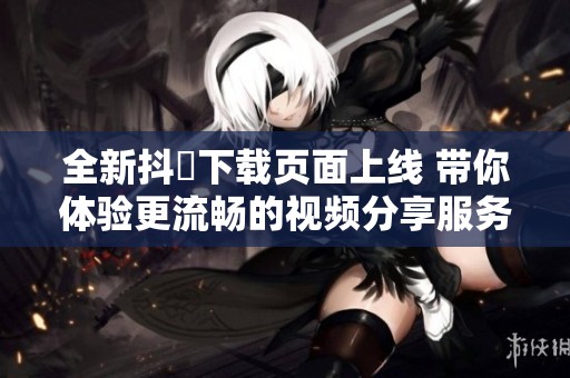 全新抖抈下载页面上线 带你体验更流畅的视频分享服务