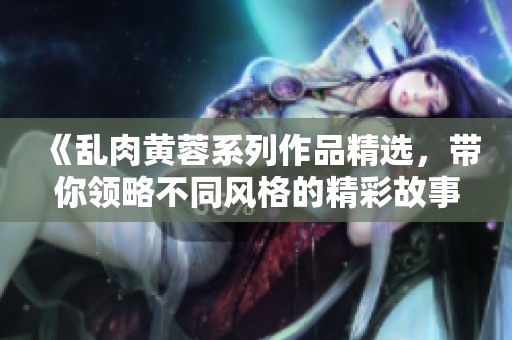 《乱肉黄蓉系列作品精选，带你领略不同风格的精彩故事》