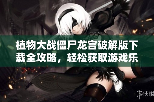 植物大战僵尸龙宫破解版下载全攻略，轻松获取游戏乐趣