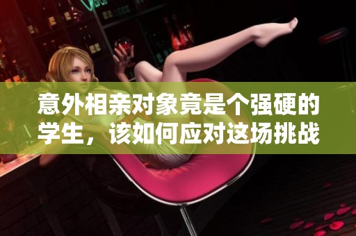 意外相亲对象竟是个强硬的学生，该如何应对这场挑战
