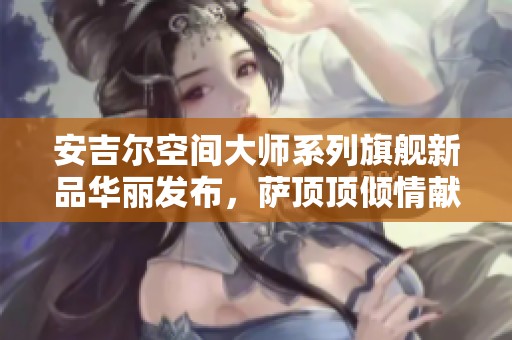 安吉尔空间大师系列旗舰新品华丽发布，萨顶顶倾情献唱助力盛典