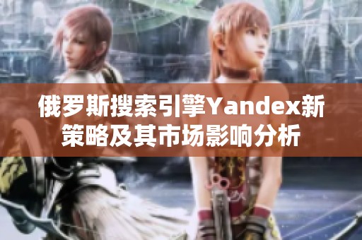 俄罗斯搜索引擎Yandex新策略及其市场影响分析
