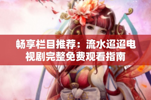 畅享栏目推荐：流水迢迢电视剧完整免费观看指南