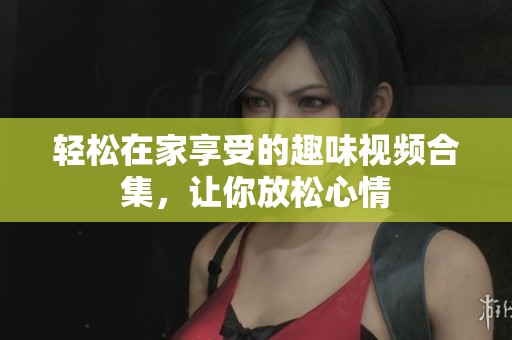 轻松在家享受的趣味视频合集，让你放松心情