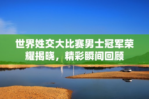 世界姓交大比赛男士冠军荣耀揭晓，精彩瞬间回顾