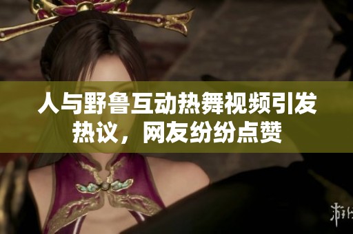 人与野鲁互动热舞视频引发热议，网友纷纷点赞