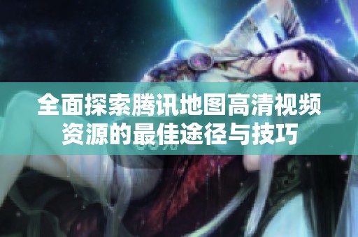 全面探索腾讯地图高清视频资源的最佳途径与技巧