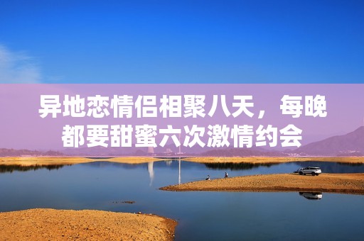异地恋情侣相聚八天，每晚都要甜蜜六次激情约会